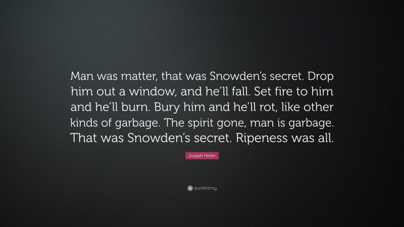 Joseph Heller Quote: “Man was matter, that was Snowden’s secret. Drop him out a window, and he’ll fall. Set fire to him and he’ll burn. Bury him and he’ll rot, like other kinds of garbage. The spirit gone, man is garbage. That was Snowden’s secret. Ripeness was all.”