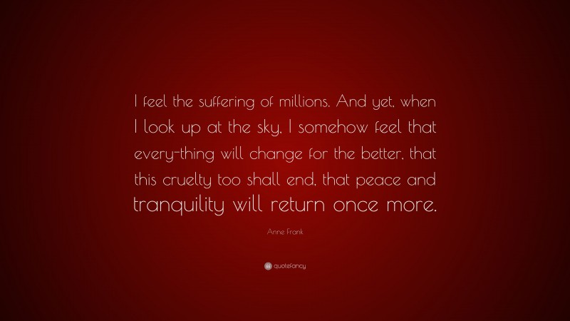 Anne Frank Quote: “I feel the suffering of millions. And yet, when I look up at the sky, I somehow feel that every-thing will change for the better, that this cruelty too shall end, that peace and tranquility will return once more.”
