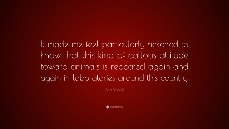 Jane Goodall Quote: “It made me feel particularly sickened to know that this kind of callous attitude toward animals is repeated again and again in laboratories around this country.”