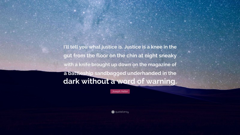 Joseph Heller Quote: “I’ll tell you what justice is. Justice is a knee in the gut from the floor on the chin at night sneaky with a knife brought up down on the magazine of a battleship sandbagged underhanded in the dark without a word of warning.”