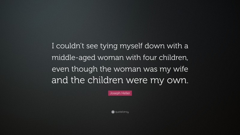 Joseph Heller Quote: “I couldn’t see tying myself down with a middle-aged woman with four children, even though the woman was my wife and the children were my own.”