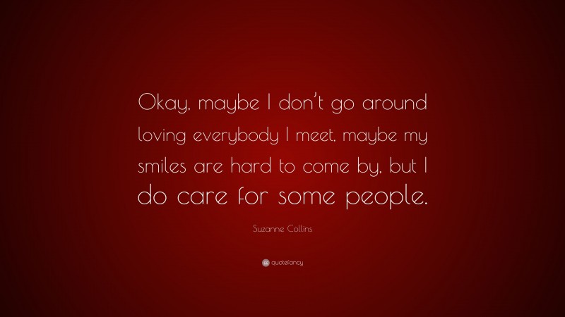 Suzanne Collins Quote: “Okay, maybe I don’t go around loving everybody I meet, maybe my smiles are hard to come by, but I do care for some people.”