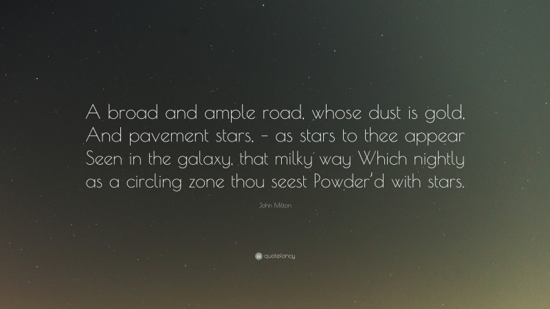 John Milton Quote: “A broad and ample road, whose dust is gold, And pavement stars, – as stars to thee appear Seen in the galaxy, that milky way Which nightly as a circling zone thou seest Powder’d with stars.”