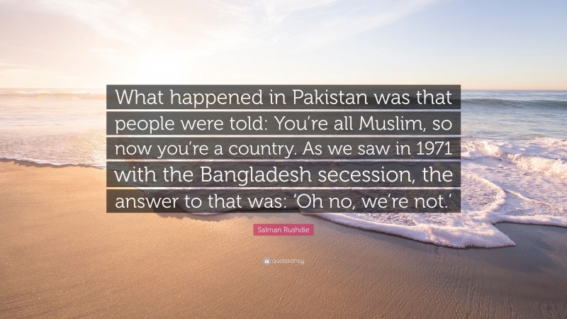 Salman Rushdie Quote: “What happened in Pakistan was that people were told: You’re all Muslim, so now you’re a country. As we saw in 1971 with the Bangladesh secession, the answer to that was: ‘Oh no, we’re not.’”