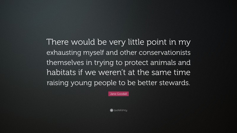 Jane Goodall Quote: “There would be very little point in my exhausting myself and other conservationists themselves in trying to protect animals and habitats if we weren’t at the same time raising young people to be better stewards.”