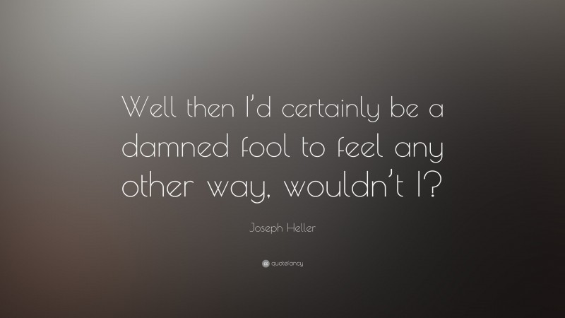 Joseph Heller Quote: “Well then I’d certainly be a damned fool to feel any other way, wouldn’t I?”