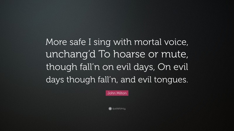 John Milton Quote: “More safe I sing with mortal voice, unchang’d To hoarse or mute, though fall’n on evil days, On evil days though fall’n, and evil tongues.”