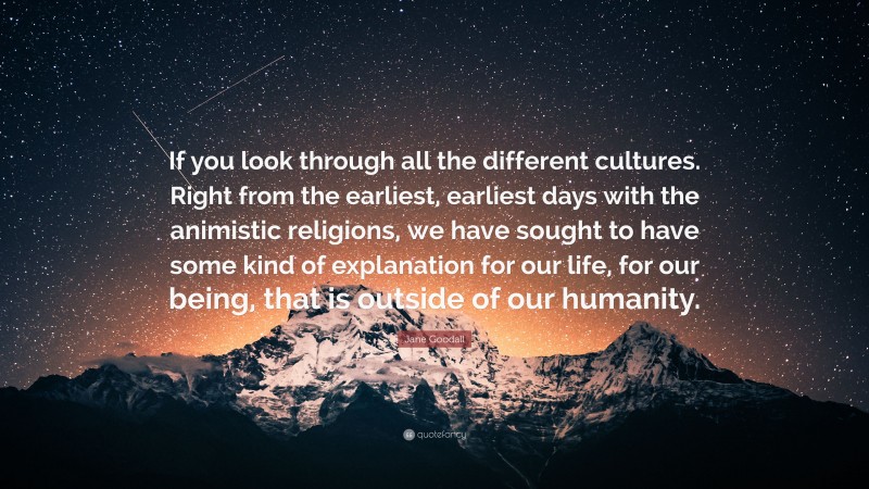 Jane Goodall Quote: “If you look through all the different cultures. Right from the earliest, earliest days with the animistic religions, we have sought to have some kind of explanation for our life, for our being, that is outside of our humanity.”