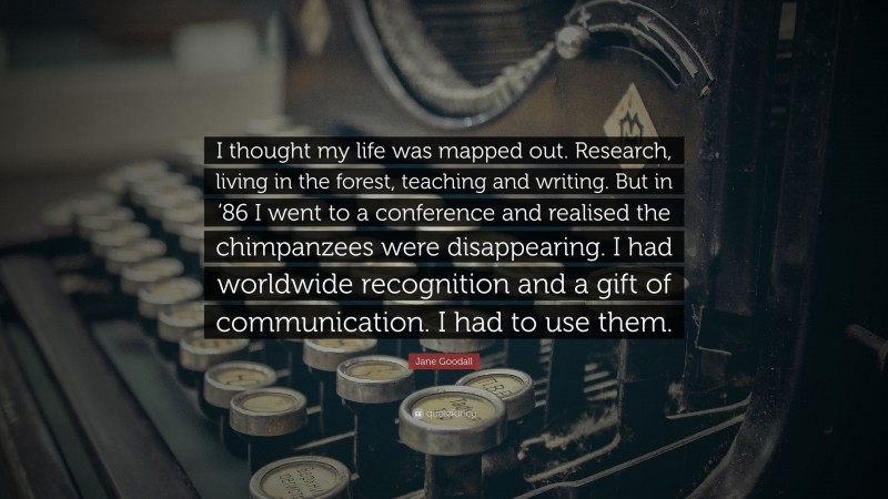 Jane Goodall Quote: “I thought my life was mapped out. Research, living in the forest, teaching and writing. But in ’86 I went to a conference and realised the chimpanzees were disappearing. I had worldwide recognition and a gift of communication. I had to use them.”