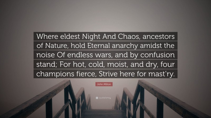 John Milton Quote: “Where eldest Night And Chaos, ancestors of Nature, hold Eternal anarchy amidst the noise Of endless wars, and by confusion stand; For hot, cold, moist, and dry, four champions fierce, Strive here for mast’ry.”