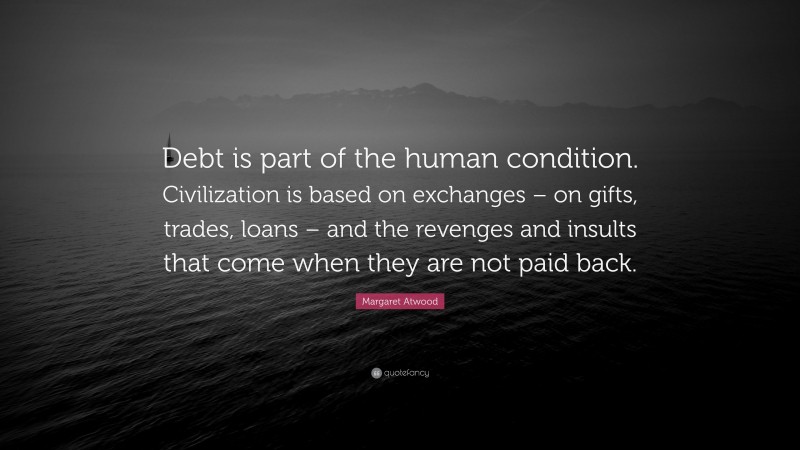 Margaret Atwood Quote: “Debt is part of the human condition. Civilization is based on exchanges – on gifts, trades, loans – and the revenges and insults that come when they are not paid back.”