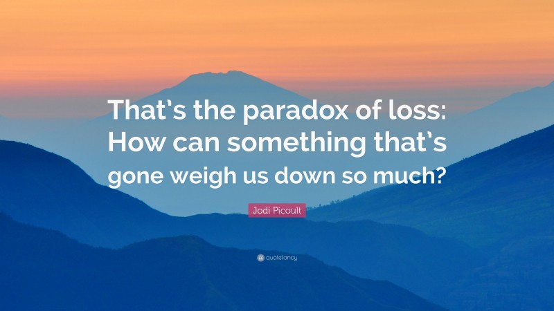 Jodi Picoult Quote: “That’s the paradox of loss: How can something that’s gone weigh us down so much?”
