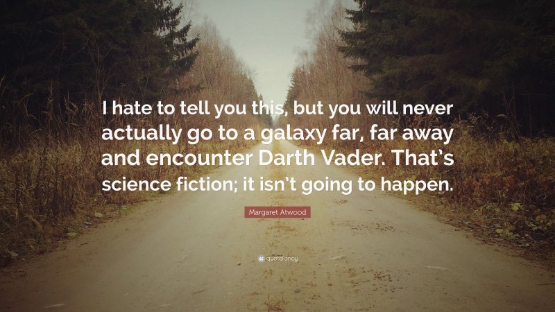 Margaret Atwood Quote: “I hate to tell you this, but you will never actually go to a galaxy far, far away and encounter Darth Vader. That’s science fiction; it isn’t going to happen.”