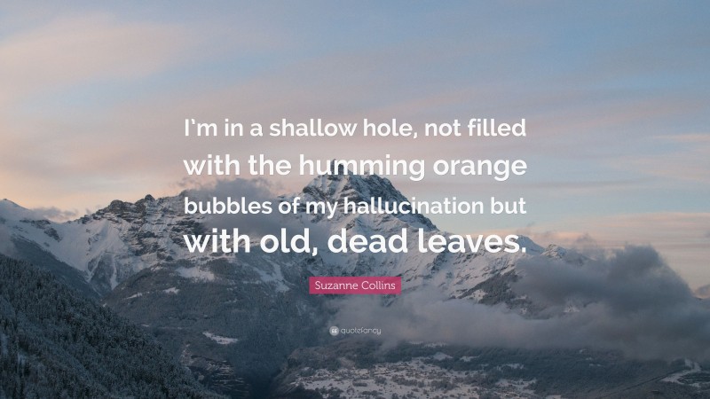 Suzanne Collins Quote: “I’m in a shallow hole, not filled with the humming orange bubbles of my hallucination but with old, dead leaves.”