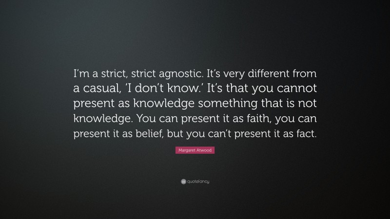Margaret Atwood Quote: “I’m a strict, strict agnostic. It’s very different from a casual, ‘I don’t know.’ It’s that you cannot present as knowledge something that is not knowledge. You can present it as faith, you can present it as belief, but you can’t present it as fact.”