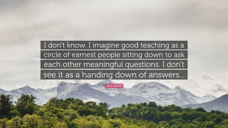 Alice Walker Quote: “I don’t know. I imagine good teaching as a circle of earnest people sitting down to ask each other meaningful questions. I don’t see it as a handing down of answers...”