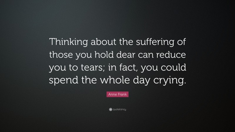 Anne Frank Quote: “Thinking about the suffering of those you hold dear can reduce you to tears; in fact, you could spend the whole day crying.”