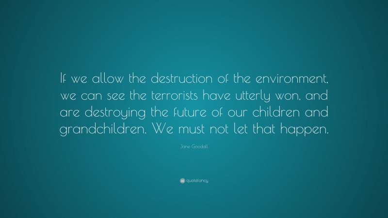 Jane Goodall Quote: “If we allow the destruction of the environment, we can see the terrorists have utterly won, and are destroying the future of our children and grandchildren. We must not let that happen.”