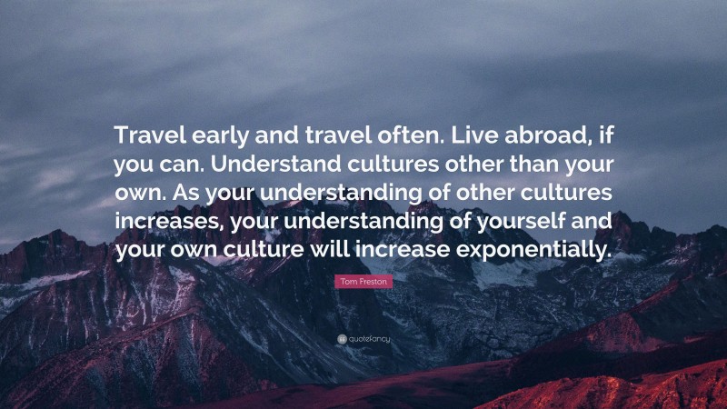 Tom Freston Quote: “Travel early and travel often. Live abroad, if you can. Understand cultures other than your own. As your understanding of other cultures increases, your understanding of yourself and your own culture will increase exponentially.”