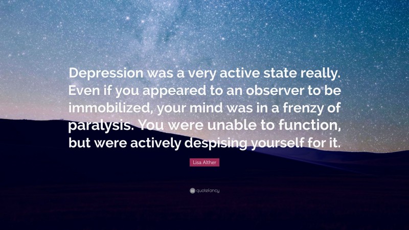 Lisa Alther Quote: “Depression was a very active state really. Even if you appeared to an observer to be immobilized, your mind was in a frenzy of paralysis. You were unable to function, but were actively despising yourself for it.”