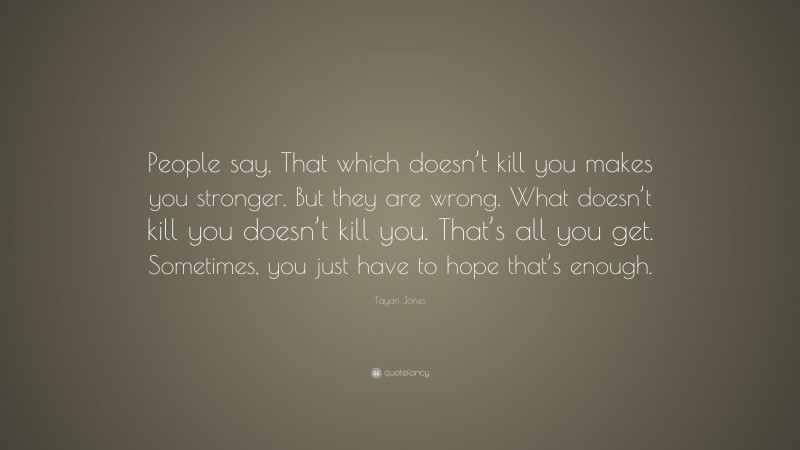 Tayari Jones Quote: “People say, That which doesn’t kill you makes you stronger. But they are wrong. What doesn’t kill you doesn’t kill you. That’s all you get. Sometimes, you just have to hope that’s enough.”