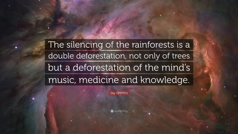Jay Griffiths Quote: “The silencing of the rainforests is a double deforestation, not only of trees but a deforestation of the mind’s music, medicine and knowledge.”