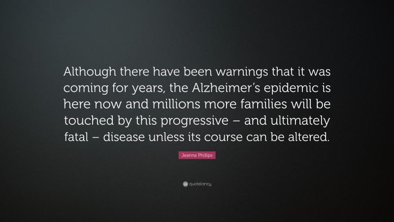 Jeanne Phillips Quote: “Although there have been warnings that it was coming for years, the Alzheimer’s epidemic is here now and millions more families will be touched by this progressive – and ultimately fatal – disease unless its course can be altered.”