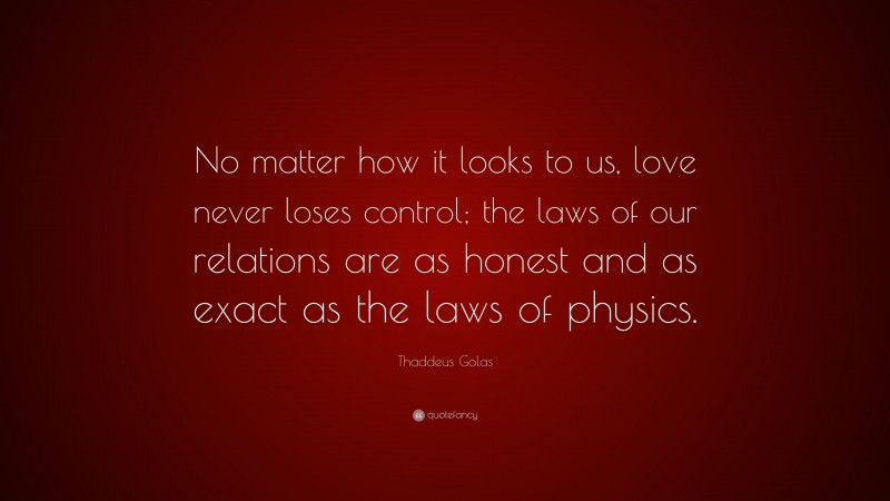 Thaddeus Golas Quote: “No matter how it looks to us, love never loses control; the laws of our relations are as honest and as exact as the laws of physics.”