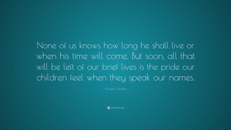 Hiroyuki Sanada Quote: “None of us knows how long he shall live or when his time will come. But soon, all that will be left of our brief lives is the pride our children feel when they speak our names.”