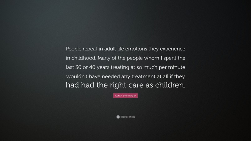 Karl A. Menninger Quote: “People repeat in adult life emotions they experience in childhood. Many of the people whom I spent the last 30 or 40 years treating at so much per minute wouldn’t have needed any treatment at all if they had had the right care as children.”
