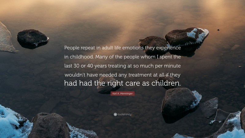 Karl A. Menninger Quote: “People repeat in adult life emotions they experience in childhood. Many of the people whom I spent the last 30 or 40 years treating at so much per minute wouldn’t have needed any treatment at all if they had had the right care as children.”