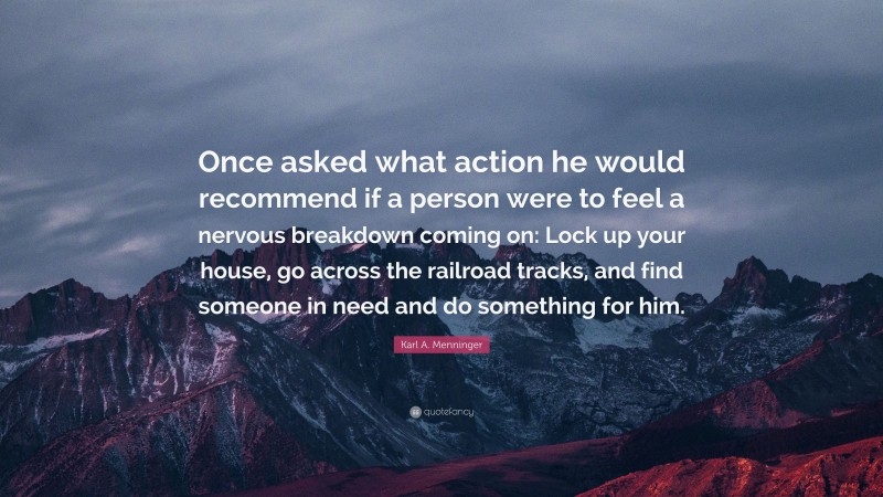 Karl A. Menninger Quote: “Once asked what action he would recommend if a person were to feel a nervous breakdown coming on: Lock up your house, go across the railroad tracks, and find someone in need and do something for him.”