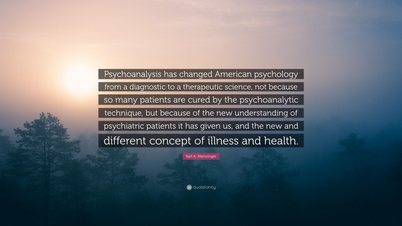 Karl A. Menninger Quote: “Psychoanalysis has changed American psychology from a diagnostic to a therapeutic science, not because so many patients are cured by the psychoanalytic technique, but because of the new understanding of psychiatric patients it has given us, and the new and different concept of illness and health.”