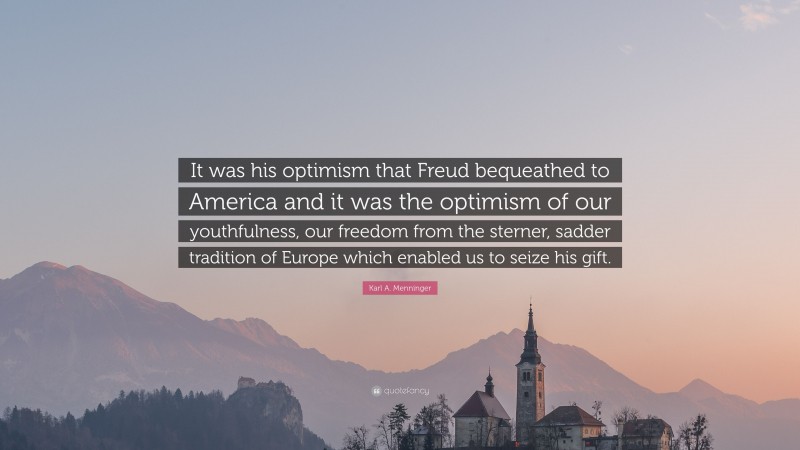 Karl A. Menninger Quote: “It was his optimism that Freud bequeathed to America and it was the optimism of our youthfulness, our freedom from the sterner, sadder tradition of Europe which enabled us to seize his gift.”