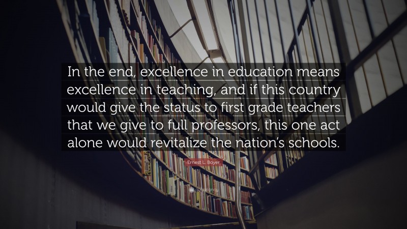 Ernest L. Boyer Quote: “In the end, excellence in education means excellence in teaching, and if this country would give the status to first grade teachers that we give to full professors, this one act alone would revitalize the nation’s schools.”