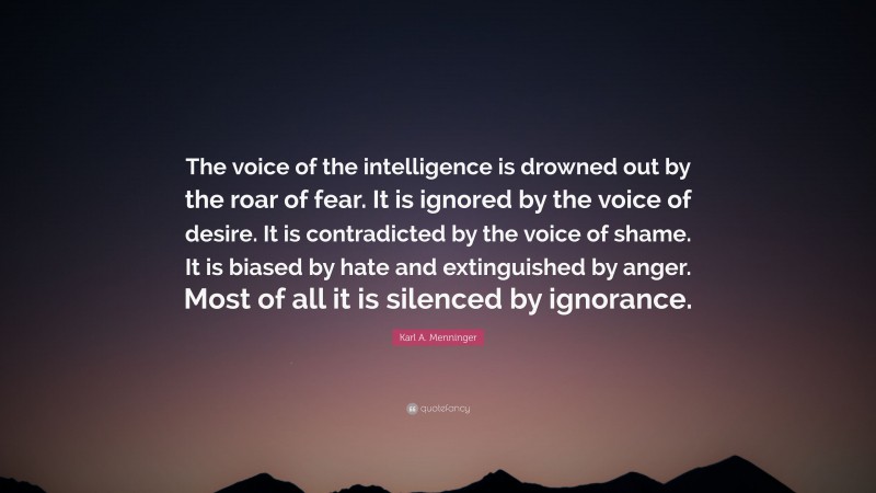 Karl A. Menninger Quote: “The voice of the intelligence is drowned out by the roar of fear. It is ignored by the voice of desire. It is contradicted by the voice of shame. It is biased by hate and extinguished by anger. Most of all it is silenced by ignorance.”