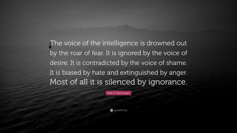 Karl A. Menninger Quote: “The voice of the intelligence is drowned out by the roar of fear. It is ignored by the voice of desire. It is contradicted by the voice of shame. It is biased by hate and extinguished by anger. Most of all it is silenced by ignorance.”
