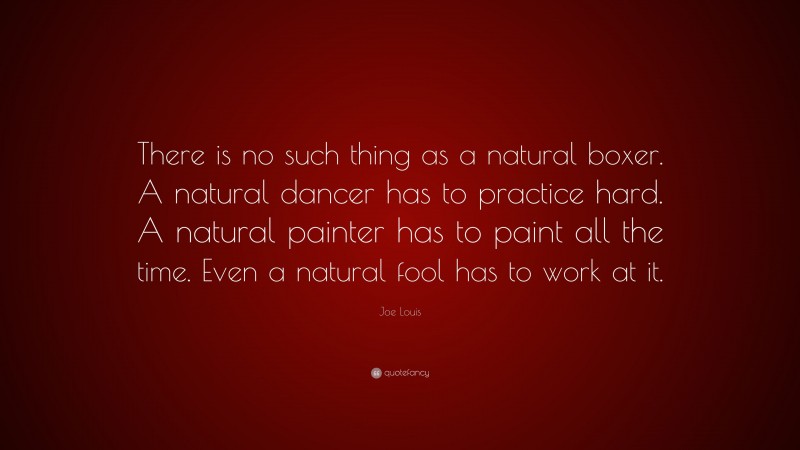 Joe Louis Quote: “There is no such thing as a natural boxer. A natural dancer has to practice hard. A natural painter has to paint all the time. Even a natural fool has to work at it.”