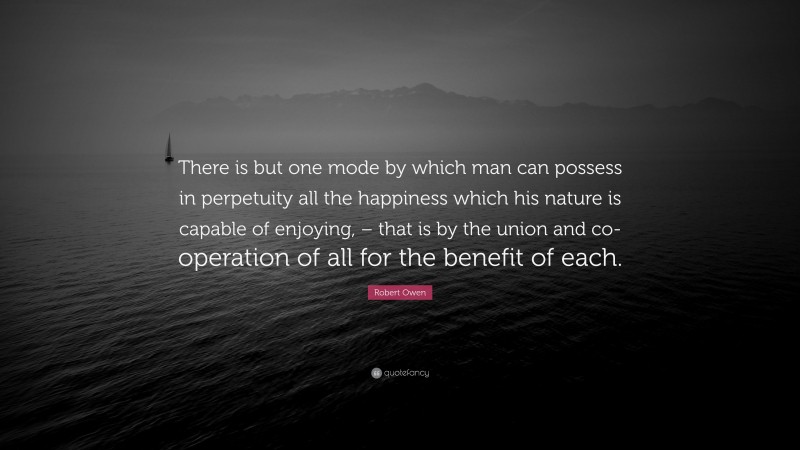 Robert Owen Quote: “There is but one mode by which man can possess in perpetuity all the happiness which his nature is capable of enjoying, – that is by the union and co-operation of all for the benefit of each.”