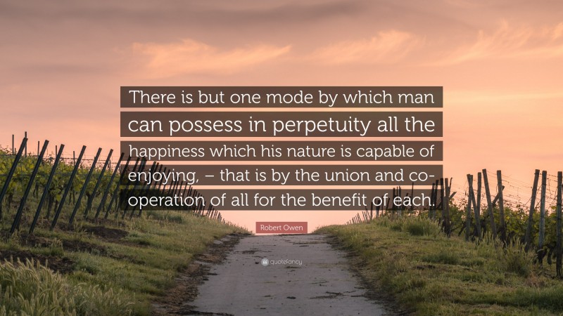 Robert Owen Quote: “There is but one mode by which man can possess in perpetuity all the happiness which his nature is capable of enjoying, – that is by the union and co-operation of all for the benefit of each.”