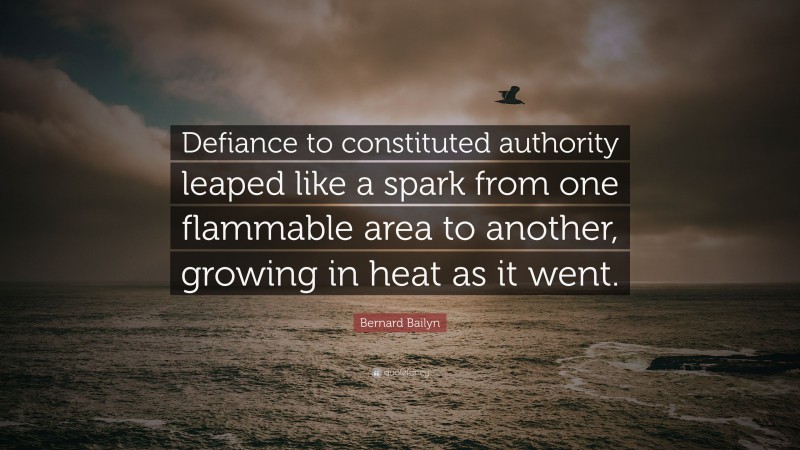 Bernard Bailyn Quote: “Defiance to constituted authority leaped like a spark from one flammable area to another, growing in heat as it went.”