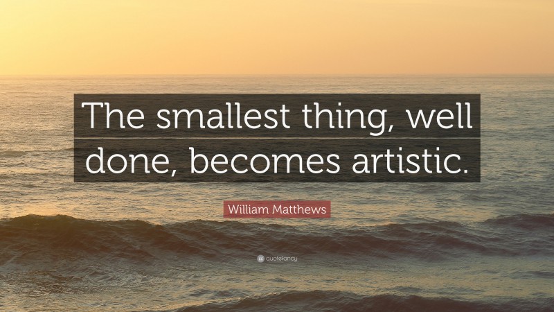 William Matthews Quote: “The smallest thing, well done, becomes artistic.”