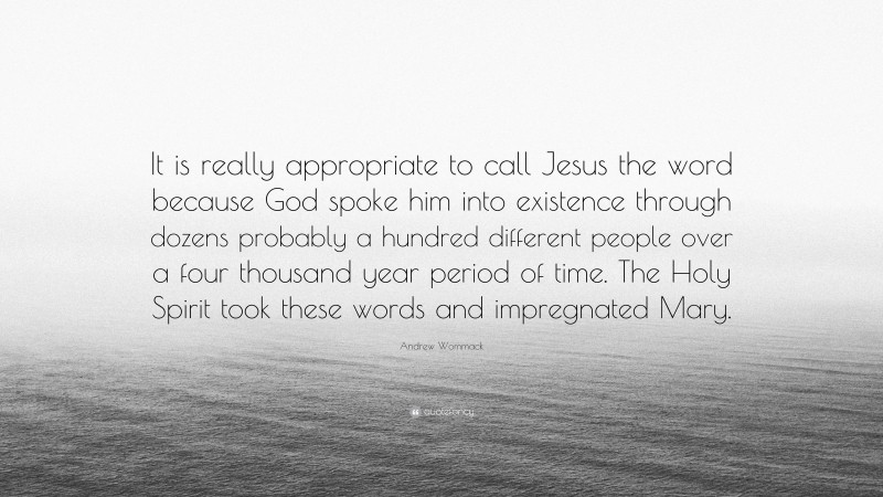 Andrew Wommack Quote: “It is really appropriate to call Jesus the word because God spoke him into existence through dozens probably a hundred different people over a four thousand year period of time. The Holy Spirit took these words and impregnated Mary.”