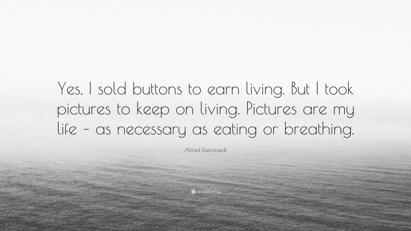 Alfred Eisenstaedt Quote: “Yes, I sold buttons to earn living. But I took pictures to keep on living. Pictures are my life – as necessary as eating or breathing.”
