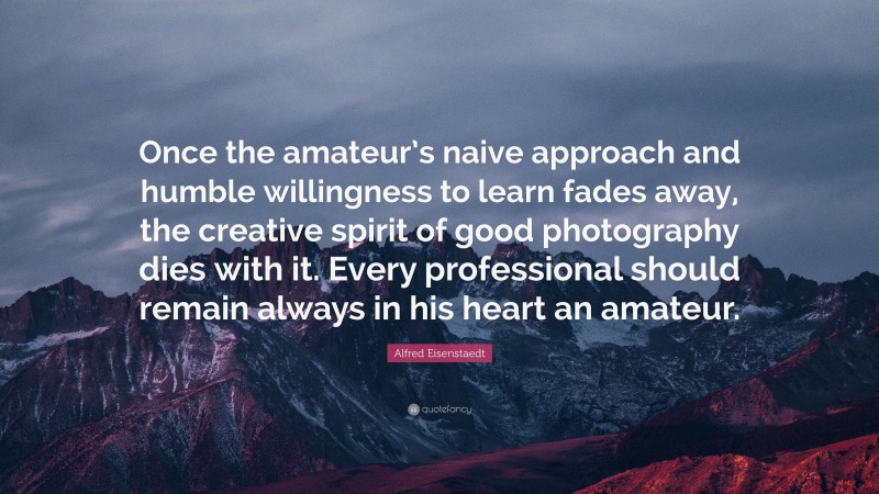 Alfred Eisenstaedt Quote: “Once the amateur’s naive approach and humble willingness to learn fades away, the creative spirit of good photography dies with it. Every professional should remain always in his heart an amateur.”