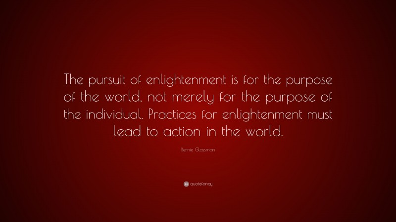 Bernie Glassman Quote: “The pursuit of enlightenment is for the purpose of the world, not merely for the purpose of the individual. Practices for enlightenment must lead to action in the world.”