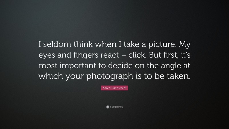 Alfred Eisenstaedt Quote: “I seldom think when I take a picture. My eyes and fingers react – click. But first, it’s most important to decide on the angle at which your photograph is to be taken.”