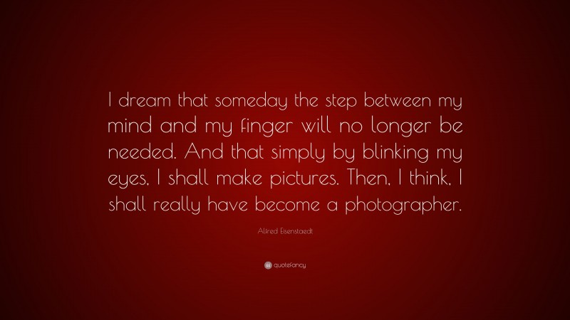 Alfred Eisenstaedt Quote: “I dream that someday the step between my mind and my finger will no longer be needed. And that simply by blinking my eyes, I shall make pictures. Then, I think, I shall really have become a photographer.”