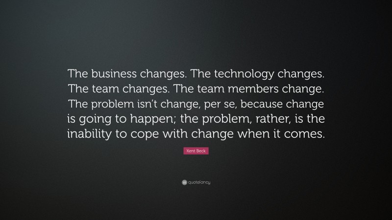 Kent Beck Quote: “The business changes. The technology changes. The team changes. The team members change. The problem isn’t change, per se, because change is going to happen; the problem, rather, is the inability to cope with change when it comes.”