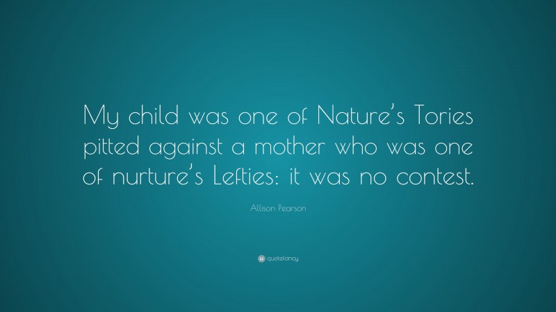 Allison Pearson Quote: “My child was one of Nature’s Tories pitted against a mother who was one of nurture’s Lefties: it was no contest.”